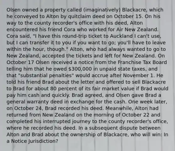 Olsen owned a property called (imaginatively) Blackacre, which he conveyed to Alton by quitclaim deed on October 15. On his way to the county recorder's office with his deed, Alton encountered his friend Cora who worked for Air New Zealand. Cora said, "I have this round-trip ticket to Auckland I can't use, but I can transfer it to you if you want to go; you'll have to leave within the hour, though." Alton, who had always wanted to go to New Zealand, accepted the tickets and left for New Zealand. On October 17 Olsen received a notice from the Franchise Tax Board telling him that he owed 300,000 in unpaid state taxes, and that "substantial penalties" would accrue after November 1. He told his friend Brad about the letter and offered to sell Blackacre to Brad for about 80 percent of its fair market value if Brad would pay him cash and quickly. Brad agreed, and Olsen gave Brad a general warranty deed in exchange for the cash. One week later, on October 24, Brad recorded his deed. Meanwhile, Alton had returned from New Zealand on the morning of October 22 and completed his interrupted journey to the county recorder's office, where he recorded his deed. In a subsequent dispute between Alton and Brad about the ownership of Blackacre, who will win: In a Notice Jurisdiction?