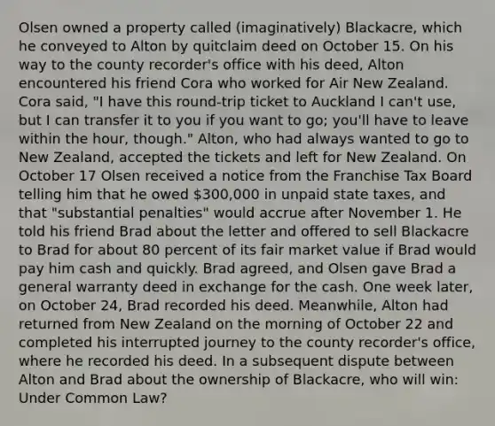 Olsen owned a property called (imaginatively) Blackacre, which he conveyed to Alton by quitclaim deed on October 15. On his way to the county recorder's office with his deed, Alton encountered his friend Cora who worked for Air New Zealand. Cora said, "I have this round-trip ticket to Auckland I can't use, but I can transfer it to you if you want to go; you'll have to leave within the hour, though." Alton, who had always wanted to go to New Zealand, accepted the tickets and left for New Zealand. On October 17 Olsen received a notice from the Franchise Tax Board telling him that he owed 300,000 in unpaid state taxes, and that "substantial penalties" would accrue after November 1. He told his friend Brad about the letter and offered to sell Blackacre to Brad for about 80 percent of its fair market value if Brad would pay him cash and quickly. Brad agreed, and Olsen gave Brad a general warranty deed in exchange for the cash. One week later, on October 24, Brad recorded his deed. Meanwhile, Alton had returned from New Zealand on the morning of October 22 and completed his interrupted journey to the county recorder's office, where he recorded his deed. In a subsequent dispute between Alton and Brad about the ownership of Blackacre, who will win: Under Common Law?