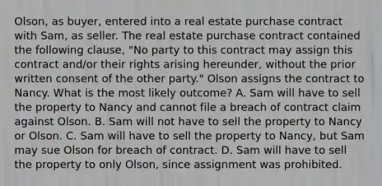 Olson, as buyer, entered into a real estate purchase contract with Sam, as seller. The real estate purchase contract contained the following clause, "No party to this contract may assign this contract and/or their rights arising hereunder, without the prior written consent of the other party." Olson assigns the contract to Nancy. What is the most likely outcome? A. Sam will have to sell the property to Nancy and cannot file a breach of contract claim against Olson. B. Sam will not have to sell the property to Nancy or Olson. C. Sam will have to sell the property to Nancy, but Sam may sue Olson for breach of contract. D. Sam will have to sell the property to only Olson, since assignment was prohibited.