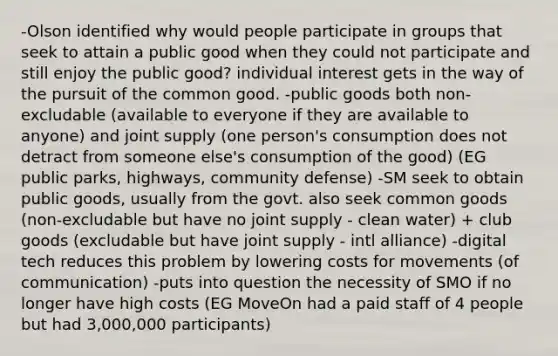 -Olson identified why would people participate in groups that seek to attain a public good when they could not participate and still enjoy the public good? individual interest gets in the way of the pursuit of the common good. -public goods both non-excludable (available to everyone if they are available to anyone) and joint supply (one person's consumption does not detract from someone else's consumption of the good) (EG public parks, highways, community defense) -SM seek to obtain public goods, usually from the govt. also seek common goods (non-excludable but have no joint supply - clean water) + club goods (excludable but have joint supply - intl alliance) -digital tech reduces this problem by lowering costs for movements (of communication) -puts into question the necessity of SMO if no longer have high costs (EG MoveOn had a paid staff of 4 people but had 3,000,000 participants)