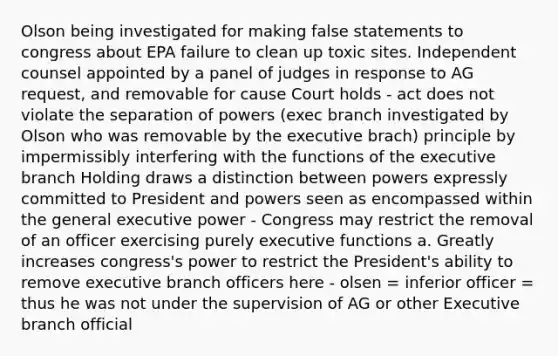 Olson being investigated for making false statements to congress about EPA failure to clean up toxic sites. Independent counsel appointed by a panel of judges in response to AG request, and removable for cause Court holds - act does not violate the separation of powers (exec branch investigated by Olson who was removable by the executive brach) principle by impermissibly interfering with the functions of the executive branch Holding draws a distinction between powers expressly committed to President and powers seen as encompassed within the general executive power - Congress may restrict the removal of an officer exercising purely executive functions a. Greatly increases congress's power to restrict the President's ability to remove executive branch officers here - olsen = inferior officer = thus he was not under the supervision of AG or other Executive branch official