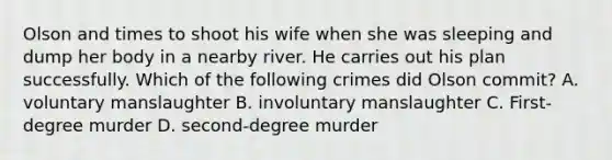 Olson and times to shoot his wife when she was sleeping and dump her body in a nearby river. He carries out his plan successfully. Which of the following crimes did Olson commit? A. voluntary manslaughter B. involuntary manslaughter C. First-degree murder D. second-degree murder