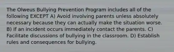 The Olweus Bullying Prevention Program includes all of the following EXCEPT A) Avoid involving parents unless absolutely necessary because they can actually make the situation worse. B) If an incident occurs immediately contact the parents. C) Facilitate discussions of bullying in the classroom. D) Establish rules and consequences for bullying.