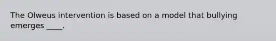 The Olweus intervention is based on a model that bullying emerges ____.