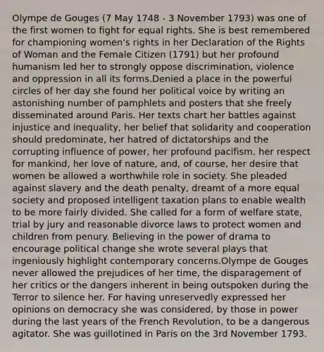 Olympe de Gouges (7 May 1748 - 3 November 1793) was one of the first women to fight for equal rights. She is best remembered for championing women's rights in her Declaration of the Rights of Woman and the Female Citizen (1791) but her profound humanism led her to strongly oppose discrimination, violence and oppression in all its forms.Denied a place in the powerful circles of her day she found her political voice by writing an astonishing number of pamphlets and posters that she freely disseminated around Paris. Her texts chart her battles against injustice and inequality, her belief that solidarity and cooperation should predominate, her hatred of dictatorships and the corrupting influence of power, her profound pacifism, her respect for mankind, her love of nature, and, of course, her desire that women be allowed a worthwhile role in society. She pleaded against slavery and the death penalty, dreamt of a more equal society and proposed intelligent taxation plans to enable wealth to be more fairly divided. She called for a form of welfare state, trial by jury and reasonable divorce laws to protect women and children from penury. Believing in the power of drama to encourage political change she wrote several plays that ingeniously highlight contemporary concerns.Olympe de Gouges never allowed the prejudices of her time, the disparagement of her critics or the dangers inherent in being outspoken during the Terror to silence her. For having unreservedly expressed her opinions on democracy she was considered, by those in power during the last years of the French Revolution, to be a dangerous agitator. She was guillotined in Paris on the 3rd November 1793.