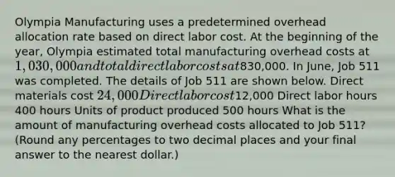 Olympia Manufacturing uses a predetermined overhead allocation rate based on direct labor cost. At the beginning of the​ year, Olympia estimated total manufacturing overhead costs at 1,030,000 and total direct labor costs at830,000. In​ June, Job 511 was completed. The details of Job 511 are shown below. Direct materials cost 24,000 Direct labor cost12,000 Direct labor hours 400 hours Units of product produced 500 hours What is the amount of manufacturing overhead costs allocated to Job​ 511? (Round any percentages to two decimal places and your final answer to the nearest​ dollar.)