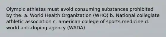 Olympic athletes must avoid consuming substances prohibited by the: a. World Health Organization (WHO) b. National collegiate athletic association c. american college of sports medicine d. world anti-doping agency (WADA)