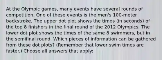 At the Olympic games, many events have several rounds of competition. One of these events is the men's 100-meter backstroke. The upper dot plot shows the times (in seconds) of the top 8 finishers in the final round of the 2012 Olympics. The lower dot plot shows the times of the same 8 swimmers, but in the semifinal round. Which pieces of information can be gathered from these dot plots? (Remember that lower swim times are faster.) Choose all answers that apply: