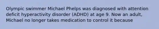 Olympic swimmer Michael Phelps was diagnosed with attention deficit hyperactivity disorder (ADHD) at age 9. Now an adult, Michael no longer takes medication to control it because