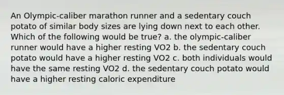 An Olympic-caliber marathon runner and a sedentary couch potato of similar body sizes are lying down next to each other. Which of the following would be true? a. the olympic-caliber runner would have a higher resting VO2 b. the sedentary couch potato would have a higher resting VO2 c. both individuals would have the same resting VO2 d. the sedentary couch potato would have a higher resting caloric expenditure