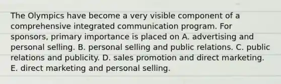 The Olympics have become a very visible component of a comprehensive integrated communication program. For sponsors, primary importance is placed on A. advertising and personal selling. B. personal selling and public relations. C. public relations and publicity. D. sales promotion and direct marketing. E. direct marketing and personal selling.