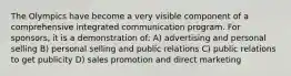 The Olympics have become a very visible component of a comprehensive integrated communication program. For sponsors, it is a demonstration of: A) advertising and personal selling B) personal selling and public relations C) public relations to get publicity D) sales promotion and direct marketing