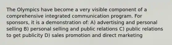 The Olympics have become a very visible component of a comprehensive integrated communication program. For sponsors, it is a demonstration of: A) advertising and personal selling B) personal selling and public relations C) public relations to get publicity D) sales promotion and direct marketing