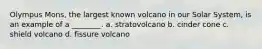 Olympus Mons, the largest known volcano in our Solar System, is an example of a ________. a. stratovolcano b. cinder cone c. shield volcano d. fissure volcano