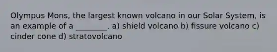 Olympus Mons, the largest known volcano in our Solar System, is an example of a ________. a) shield volcano b) fissure volcano c) cinder cone d) stratovolcano