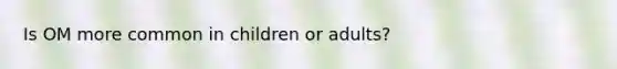 Is OM more common in children or adults?