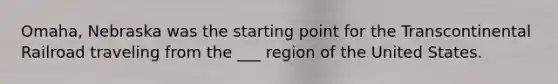 Omaha, Nebraska was the starting point for the Transcontinental Railroad traveling from the ___ region of the United States.