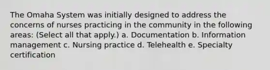 The Omaha System was initially designed to address the concerns of nurses practicing in the community in the following areas: (Select all that apply.) a. Documentation b. Information management c. Nursing practice d. Telehealth e. Specialty certification