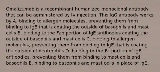 Omalizumab is a recombinant humanized monoclonal antibody that can be administered by IV injection. This IgG antibody works by A. binding to allergen molecules, preventing them from binding to IgE that is coating the outside of basophils and mast cells B. binding to the Fab portion of IgE antibodies coating the outside of basophils and mast cells C. binding to allergen molecules, preventing them from binding to IgE that is coating the outside of neutrophils D. binding to the Fc portion of IgE antibodies, preventing them from binding to mast cells and basophils E. binding to basophils and mast cells in place of IgE.