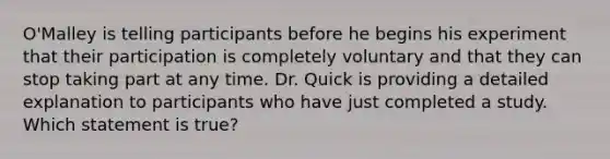 O'Malley is telling participants before he begins his experiment that their participation is completely voluntary and that they can stop taking part at any time. Dr. Quick is providing a detailed explanation to participants who have just completed a study. Which statement is true?