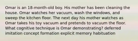 Omar is an 18-month-old boy. His mother has been cleaning the house. Omar watches her vacuum, wash the windows, and sweep the kitchen floor. The next day his mother watches as Omar takes his toy vacuum and pretends to vacuum the floor. What cognitive technique is Omar demonstrating? deferred imitation concept formation explicit memory habituation