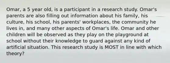 Omar, a 5 year old, is a participant in a research study. Omar's parents are also filling out information about his family, his culture, his school, his parents' workplaces, the community he lives in, and many other aspects of Omar's life. Omar and other children will be observed as they play on the playground at school without their knowledge to guard against any kind of artificial situation. This research study is MOST in line with which theory?