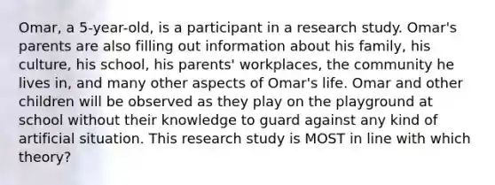 Omar, a 5-year-old, is a participant in a research study. Omar's parents are also filling out information about his family, his culture, his school, his parents' workplaces, the community he lives in, and many other aspects of Omar's life. Omar and other children will be observed as they play on the playground at school without their knowledge to guard against any kind of artificial situation. This research study is MOST in line with which theory?