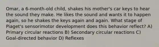 Omar, a 6-month-old child, shakes his mother's car keys to hear the sound they make. He likes the sound and wants it to happen again, so he shakes the keys again and again. What stage of Piaget's sensorimotor development does this behavior reflect? A) Primary circular reactions B) Secondary circular reactions C) Goal-directed behavior D) Reflexes