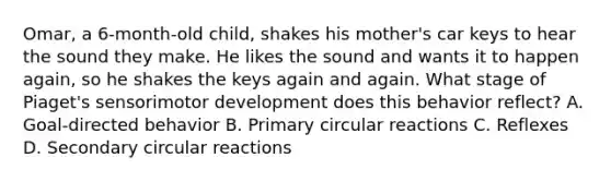 Omar, a 6-month-old child, shakes his mother's car keys to hear the sound they make. He likes the sound and wants it to happen again, so he shakes the keys again and again. What stage of Piaget's sensorimotor development does this behavior reflect? A. Goal-directed behavior B. Primary circular reactions C. Reflexes D. Secondary circular reactions