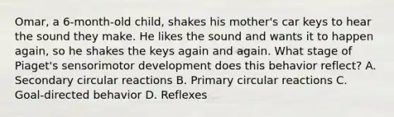 Omar, a 6-month-old child, shakes his mother's car keys to hear the sound they make. He likes the sound and wants it to happen again, so he shakes the keys again and again. What stage of Piaget's sensorimotor development does this behavior reflect? A. Secondary circular reactions B. Primary circular reactions C. Goal-directed behavior D. Reflexes