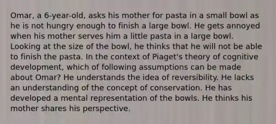 Omar, a 6-year-old, asks his mother for pasta in a small bowl as he is not hungry enough to finish a large bowl. He gets annoyed when his mother serves him a little pasta in a large bowl. Looking at the size of the bowl, he thinks that he will not be able to finish the pasta. In the context of Piaget's theory of cognitive development, which of following assumptions can be made about Omar? He understands the idea of reversibility. He lacks an understanding of the concept of conservation. He has developed a mental representation of the bowls. He thinks his mother shares his perspective.