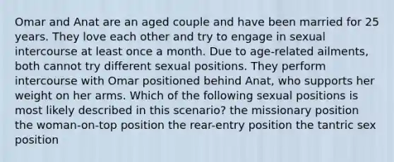 Omar and Anat are an aged couple and have been married for 25 years. They love each other and try to engage in sexual intercourse at least once a month. Due to age-related ailments, both cannot try different sexual positions. They perform intercourse with Omar positioned behind Anat, who supports her weight on her arms. Which of the following sexual positions is most likely described in this scenario? the missionary position the woman-on-top position the rear-entry position the tantric sex position