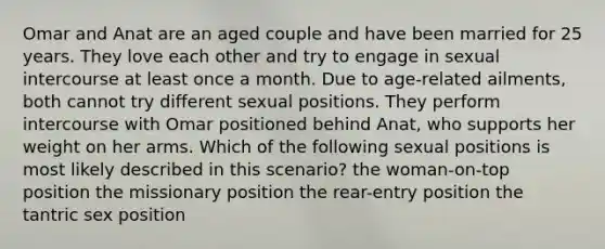 Omar and Anat are an aged couple and have been married for 25 years. They love each other and try to engage in sexual intercourse at least once a month. Due to age-related ailments, both cannot try different sexual positions. They perform intercourse with Omar positioned behind Anat, who supports her weight on her arms. Which of the following sexual positions is most likely described in this scenario? the woman-on-top position the missionary position the rear-entry position the tantric sex position