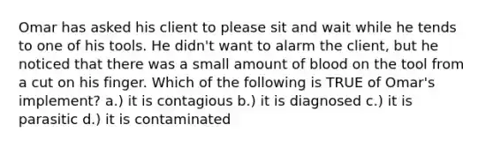 Omar has asked his client to please sit and wait while he tends to one of his tools. He didn't want to alarm the client, but he noticed that there was a small amount of blood on the tool from a cut on his finger. Which of the following is TRUE of Omar's implement? a.) it is contagious b.) it is diagnosed c.) it is parasitic d.) it is contaminated