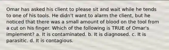 Omar has asked his client to please sit and wait while he tends to one of his tools. He didn't want to alarm the client, but he noticed that there was a small amount of blood on the tool from a cut on his finger. Which of the following is TRUE of Omar's implement? a. It is contaminated. b. It is diagnosed. c. It is parasitic. d. It is contagious.