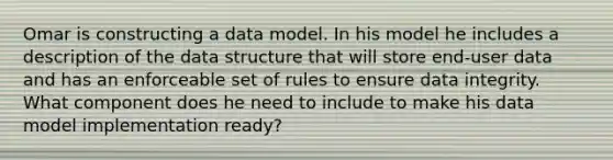 Omar is constructing a data model. In his model he includes a description of the data structure that will store end-user data and has an enforceable set of rules to ensure data integrity. What component does he need to include to make his data model implementation ready?