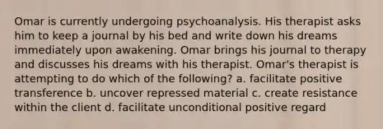 Omar is currently undergoing psychoanalysis. His therapist asks him to keep a journal by his bed and write down his dreams immediately upon awakening. Omar brings his journal to therapy and discusses his dreams with his therapist. Omar's therapist is attempting to do which of the following? a. facilitate positive transference b. uncover repressed material c. create resistance within the client d. facilitate unconditional positive regard