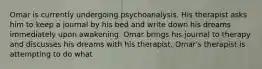 Omar is currently undergoing psychoanalysis. His therapist asks him to keep a journal by his bed and write down his dreams immediately upon awakening. Omar brings his journal to therapy and discusses his dreams with his therapist. Omar's therapist is attempting to do what