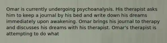 Omar is currently undergoing psychoanalysis. His therapist asks him to keep a journal by his bed and write down his dreams immediately upon awakening. Omar brings his journal to therapy and discusses his dreams with his therapist. Omar's therapist is attempting to do what