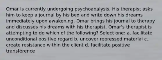 Omar is currently undergoing psychoanalysis. His therapist asks him to keep a journal by his bed and write down his dreams immediately upon awakening. Omar brings his journal to therapy and discusses his dreams with his therapist. Omar's therapist is attempting to do which of the following? Select one: a. facilitate unconditional positive regard b. uncover repressed material c. create resistance within the client d. facilitate positive transference