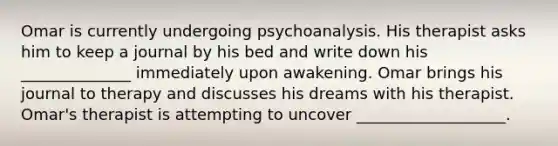 Omar is currently undergoing psychoanalysis. His therapist asks him to keep a journal by his bed and write down his ______________ immediately upon awakening. Omar brings his journal to therapy and discusses his dreams with his therapist. Omar's therapist is attempting to uncover ___________________.