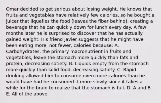 Omar decided to get serious about losing weight. He knows that fruits and vegetables have relatively few calories, so he bought a juicer that liquefies the food (leaves the fiber behind), creating a beverage that he can quickly down for lunch every day. A few months later he is surprised to discover that he has actually gained weight. His friend Javier suggests that he might have been eating more, not fewer, calories because: A. Carbohydrates, the primary macronutrient in fruits and vegetables, leave the stomach more quickly than fats and protein, decreasing satiety. B. Liquids empty from the stomach more quickly than solid food, decreasing satiety. C. Rapid drinking allowed him to consume even more calories than he would have had he consumed it more slowly since it takes a while for the brain to realize that the stomach is full. D. A and B E. All of the above