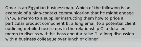 Omar is an Egyptian businessman. Which of the following is an example of a high-context communication that he might engage in? A. a memo to a supplier instructing them how to price a particular product component B. a long email to a potential client outlining detailed next steps in the relationship C. a detailed memo to discuss with his boss about a raise D. a long discussion with a business colleague over lunch or dinner