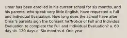 Omar has been enrolled in his current school for six months, and his parents, who speak very little English, have requested a Full and Individual Evaluation. How long does the school have after Omar's parents sign the Consent for/Notice of Full and Individual Evaluation to complete the Full and Individual Evaluation? a. 60 day sb. 120 days c. Six months d. One year