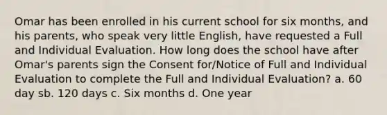 Omar has been enrolled in his current school for six months, and his parents, who speak very little English, have requested a Full and Individual Evaluation. How long does the school have after Omar's parents sign the Consent for/Notice of Full and Individual Evaluation to complete the Full and Individual Evaluation? a. 60 day sb. 120 days c. Six months d. One year