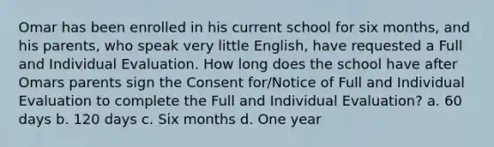 Omar has been enrolled in his current school for six months, and his parents, who speak very little English, have requested a Full and Individual Evaluation. How long does the school have after Omars parents sign the Consent for/Notice of Full and Individual Evaluation to complete the Full and Individual Evaluation? a. 60 days b. 120 days c. Six months d. One year