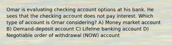 Omar is evaluating checking account options at his bank. He sees that the checking account does not pay interest. Which type of account is Omar considering? A) Money market account B) Demand-deposit account C) Lifeline banking account D) Negotiable order of withdrawal (NOW) account