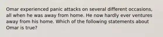 Omar experienced panic attacks on several different occasions, all when he was away from home. He now hardly ever ventures away from his home. Which of the following statements about Omar is true?