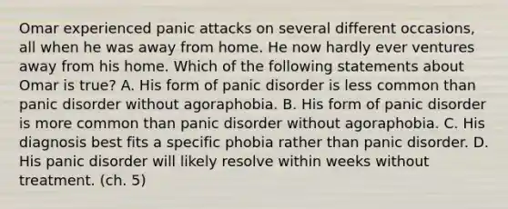 Omar experienced panic attacks on several different occasions, all when he was away from home. He now hardly ever ventures away from his home. Which of the following statements about Omar is true? A. His form of panic disorder is less common than panic disorder without agoraphobia. B. His form of panic disorder is more common than panic disorder without agoraphobia. C. His diagnosis best fits a specific phobia rather than panic disorder. D. His panic disorder will likely resolve within weeks without treatment. (ch. 5)