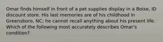 Omar finds himself in front of a pet supplies display in a Boise, ID discount store. His last memories are of his childhood in Greensboro, NC; he cannot recall anything about his present life. Which of the following most accurately describes Omar's condition?